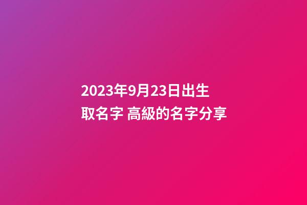 2023年9月23日出生取名字 高級的名字分享